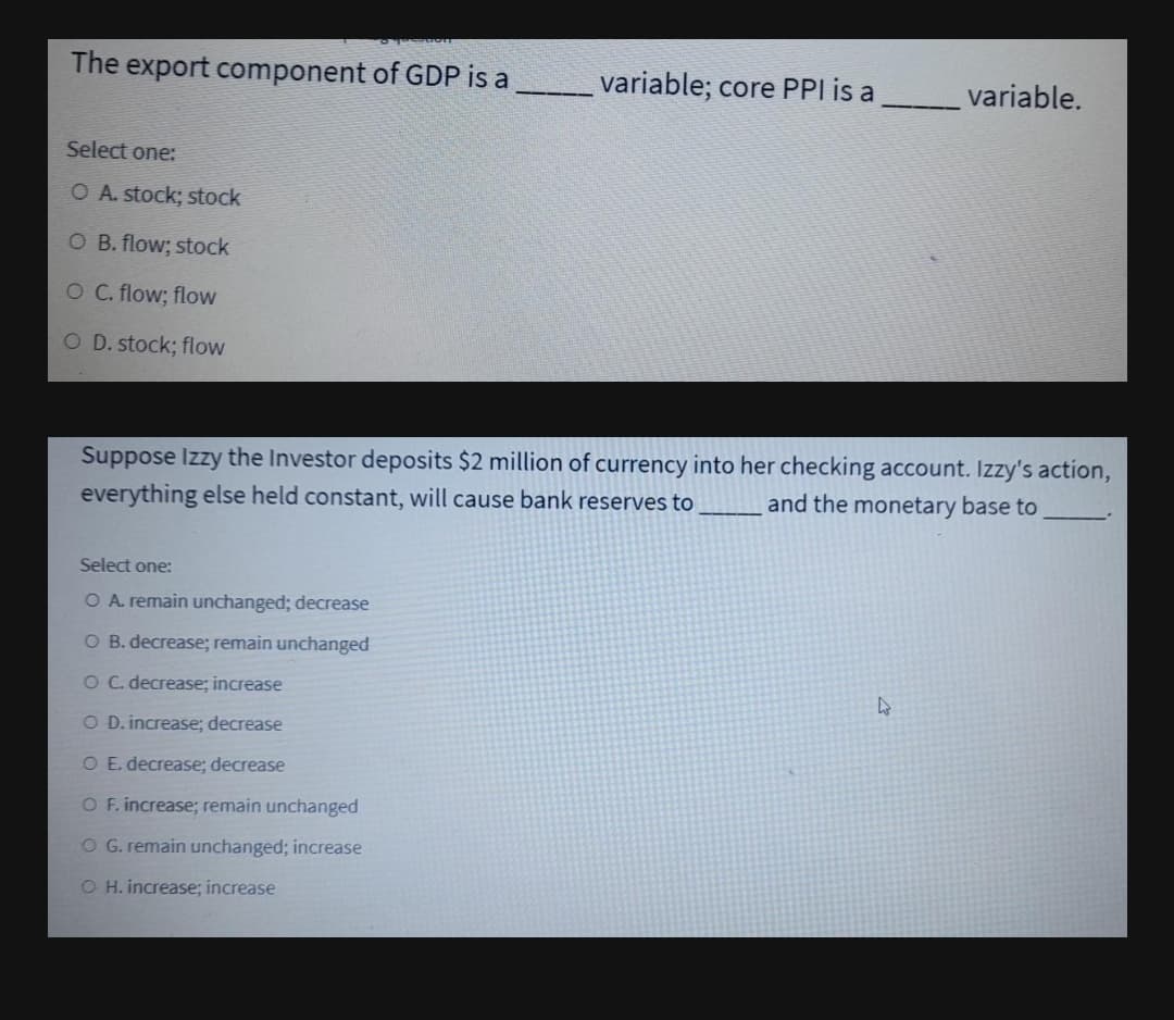 The export component of GDP is a
variable; core PPI is a
variable.
Select one:
O A. stock; stock
O B. flow; stock
O C. flow; flow
O D. stock; flow
Suppose Izzy the Investor deposits $2 million of currency into her checking account. Izzy's action,
everything else held constant, will cause bank reserves to
and the monetary base to
Select one:
O A. remain unchanged; decrease
O B. decrease; remain unchanged
O C. decrease; increase
O D. increase; decrease
O E. decrease; decrease
O F. increase; remain unchanged
O G. remain unchanged; increase
O H. increase; increase
