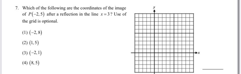 7. Which of the following are the coordinates of the image
of P(-2,5) after a reflection in the line x= 3? Use of
the grid is optional.
(1) (-2, 8)
(2) (1, 5)
(3) (-2, 1)
(4) (8, 5)
