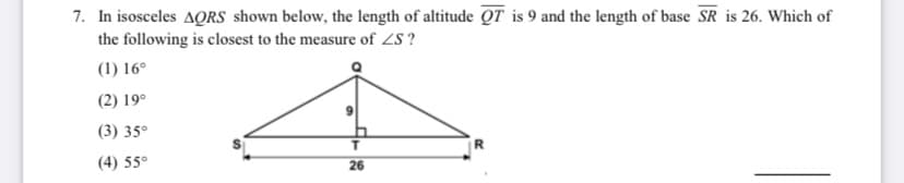 7. In isosceles AQRS shown below, the length of altitude QT is 9 and the length of base SR is 26. Which of
the following is closest to the measure of ZS ?
(1) 16°
(2) 19°
(3) 35°
(4) 55°
26
%24
