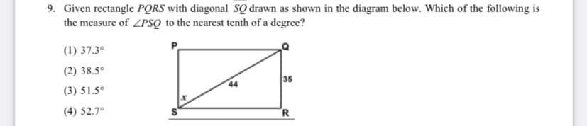 9. Given rectangle PQRS with diagonal SQ drawn as shown in the diagram below. Which of the following is
the measure of ZPSQ to the nearest tenth of a degree?
(1) 37.3°
(2) 38.5°
35
44
(3) 51.5°
(4) 52.7°
R
