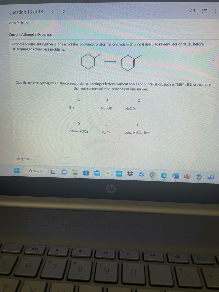 5
Question 15 of 18
View Policies
Current Attempt in Progress
T
Propose an efficient synthesis for each of the following transformations. You might find it useful to review Section 10.13 before
attempting to solve these problems.
0-0
Give the necessary reagents in the correct order, as a string of letters (without spaces or punctuation, such as "EBF"). If there is more
than one correct solution, provide just one answer.
Reagent(s):
77
WW
O Search L
&
4-
7
11
Br2
A
D
dilute H₂SO4
*
4+
B
t-BUOK
E
Br₂, hv
hp
p
fo
NaOEt
C
❖
F
conc. H₂SO4, heat
-/1 E
6
O
P
CD
prt sc
¡