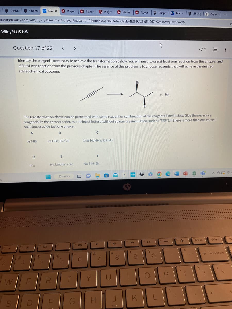 Dashbc Chapte WP NW X A Player A Player A Player A Player A Player
ducation.wiley.com/was/ui/v2/assessment-player/index.html?launchld=69653eb7-da5b-4f2f-9dc2-d5e967e92e18#/question/16
-WileyPLUS HW
2
2
W
#
Question 17 of 22
Identify the reagents necessary to achieve the transformation below. You will need to use at least one reaction from this chapter and
at least one reaction from the previous chapter. The essence of this problem is to choose reagents that will achieve the desired
stereochemical outcome:
3
xs HBr
D
Br2
E
S D
The transformation above can be performed with some reagent or combination of the reagents listed below. Give the necessary
reagent(s) in the correct order, as a string of letters (without spaces or punctuation, such as "EBF"). If there is more than one correct
solution, provide just one answer.
A
B
$
101
4
A
xs HBr, ROOR
R
H₂, Lindlar's cat.
LL
< >
F
15
E
O Search
%
5
T
G
L
O
6
1) xs NaNH2; 2) H,O
C
Na, NH3 (1).
Y
&
F
7
C-
H
7
4+
*
U
8
00
Br
ļ
Br
J
K
hp
144
(
9
K
ho
Chapte
► 11
O
+ En
OF
FM
L
o Mail -
P
112
1
{
+
[
IU Log Paper +
=
"
-/1 E :
ins
prt sc
}
←
]
delete
backspace
LA
ho