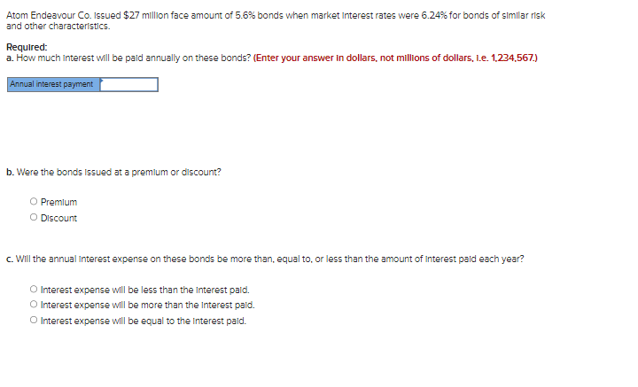 Atom Endeavour Co. Issued $27 million face amount of 5.6% bonds when market Interest rates were 6.24% for bonds of similar risk
and other characteristics.
Required:
a. How much Interest will be paid annually on these bonds? (Enter your answer in dollars, not millions of dollars, 1.e. 1,234,567.)
Annual interest payment
b. Were the bonds issued at a premium or discount?
O Premium
O Discount
c. Will the annual Interest expense on these bonds be more than, equal to, or less than the amount of Interest paid each year?
O Interest expense will be less than the Interest paid.
O Interest expense will be more than the Interest paid.
O Interest expense will be equal to the Interest paid.