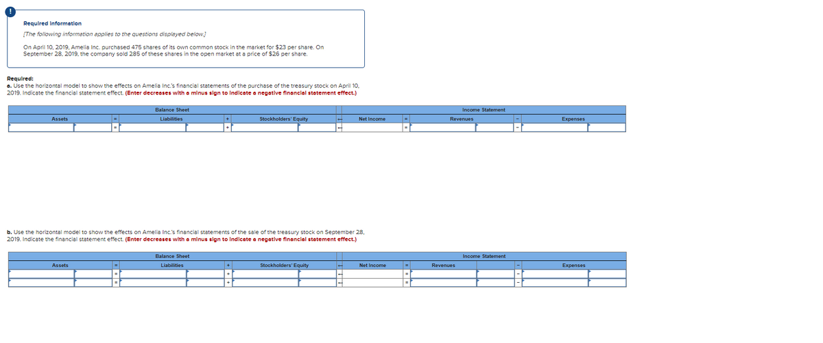 Required Information
[The following information applies to the questions displayed below.]
On April 10, 2019, Amelia Inc. purchased 475 shares of its own common stock in the market for $23 per share. On
September 28, 2019, the company sold 285 of these shares in the open market at a price of $26 per share.
Required:
a. Use the horizontal model to show the effects on Amelia Inc.'s financial statements of the purchase of the treasury stock on April 10.
2019. Indicate the financial statement effect. (Enter decreases with a minus sign to Indicate a negative financial statement effect.)
Assets
=
Assets
=
Balance Sheet
Liabilities
+
+
Balance Sheet
Liabilities
b. Use the horizontal model to show the effects on Amelia Inc.'s financial statements of the sale of the treasury stock on September 28.
2019. Indicate the financial statement effect. (Enter decreases with a minus sign to Indicate a negative financial statement effect.)
+
Stockholders' Equity
+
Net Income
Stockholders' Equity
Net Income
=
|=
=
Income Statement
Revenues
Revenues
Income Statement
|-|
-
Expenses
Expenses