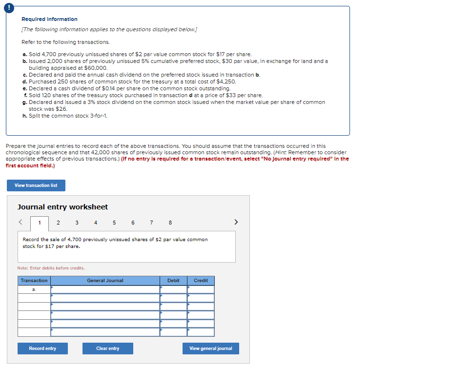 !
Required Information
[The following information applies to the questions displayed below.]
Refer to the following transactions.
a. Sold 4.700 previously unissued shares of $2 par value common stock for $17 per share.
b. Issued 2,000 shares of previously unissued 5% cumulative preferred stock, $30 par value, in exchange for land and a
building appraised at $60,000.
c. Declared and paid the annual cash dividend on the preferred stock issued in transaction b.
d. Purchased 250 shares of common stock for the treasury at a total cost of $4,250.
e. Declared a cash dividend of $0.14 per share on the common stock outstanding.
f. Sold 120 shares of the treasury stock purchased in transaction d at a price of $33 per share.
g. Declared and issued a 3% stock dividend on the common stock issued when the market value per share of common
stock was $26.
h. Split the common stock 3-for-1.
Prepare the journal entries to record each of the above transactions. You should assume that the transactions occurred in this
chronological sequence and that 42,000 shares of previously issued common stock remain outstanding. (Hint: Remember to consider
appropriate effects of previous transactions.) (If no entry is required for a transaction/event, select "No Journal entry required" In the
first account field.)
View transaction list
Journal entry worksheet
<
1 2 3 4 5 6 7 8
Record the sale of 4,700 previously unissued shares of $2 par value common
stock for $17 per share.
Note: Enter debits before credits.
Transaction
a.
Record entry
General Journal
Clear entry
Debit
Credit
View general journal