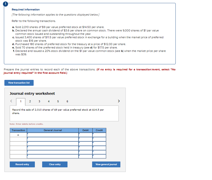Required Information
[The following information applies to the questions displayed below.]
Refer to the following transactions.
a. Sold 2,010 shares of $9 par value preferred stock at $14.50 per share.
b. Declared the annual cash dividend of $3.6 per share on common stock. There were 9,000 shares of $1 par value
common stock issued and outstanding throughout the year.
c. Issued 3,400 shares of $11.5 par value preferred stock in exchange for a building when the market price of preferred
stock was $16 per share.
d. Purchased 180 shares of preferred stock for the treasury at a price of $12.00 per share.
e. Sold 70 shares of the preferred stock held in treasury (see d) for $17.5 per share.
f. Declared and issued a 20% stock dividend on the $1 par value common stock (see b) when the market price per share
was $39.
Prepare the journal entries to record each of the above transactions. (If no entry is required for a transaction/event, select "No
journal entry required" In the first account fleld.)
View transaction list
Journal entry worksheet
<
1 2
Record the sale of 2,010 shares of $9 par value preferred stock at $14.5 per
share.
Note: Enter debits before credits.
Transaction
a
3 4 5 6
Record entry
General Journal
Clear entry
Debit
Credit
View general journal