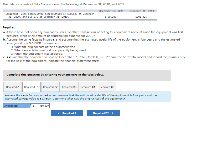 The balance sheets of Tully Corp. showed the following at December 31, 2020, and 2019:
December 31, 2020
$ 68,200
Equipment, less accumulated depreciation of $88,600 at December
31, 2020, and $55,375 at December 31, 2019.
Required:
a. If there have not been any purchases, sales, or other transactions affecting this equipment account since the equipment was first
acquired, what is the amount of depreciation expense for 2020?
b. Assume the same facts as in part a, and assume that the estimated useful life of the equipment is four years and the estimated
salvage value is $23,900. Determine:
Complete this question by entering your answers in the tabs below.
1. What the original cost of the equipment was.
2. What depreciation method is apparently being used.
3. When the equipment was acquired.
c. Assume that the equipment is sold on December 31, 2020, for $56,000. Prepare the horizontal model and record the journal entry
for the sale of the equipment. Indicate the financial statement effect.
December 31, 2019
156,800
$101,425
Required A
Required B1 Required 62 Required B3
Required C1 Required C2
Assume the same facts as in part a, and assume that the estimated useful life of the equipment is four years and the
estimated salvage value is $23,900. Determine what was the original cost of the equipment?
Original cost
$
Required A
Required B2 >