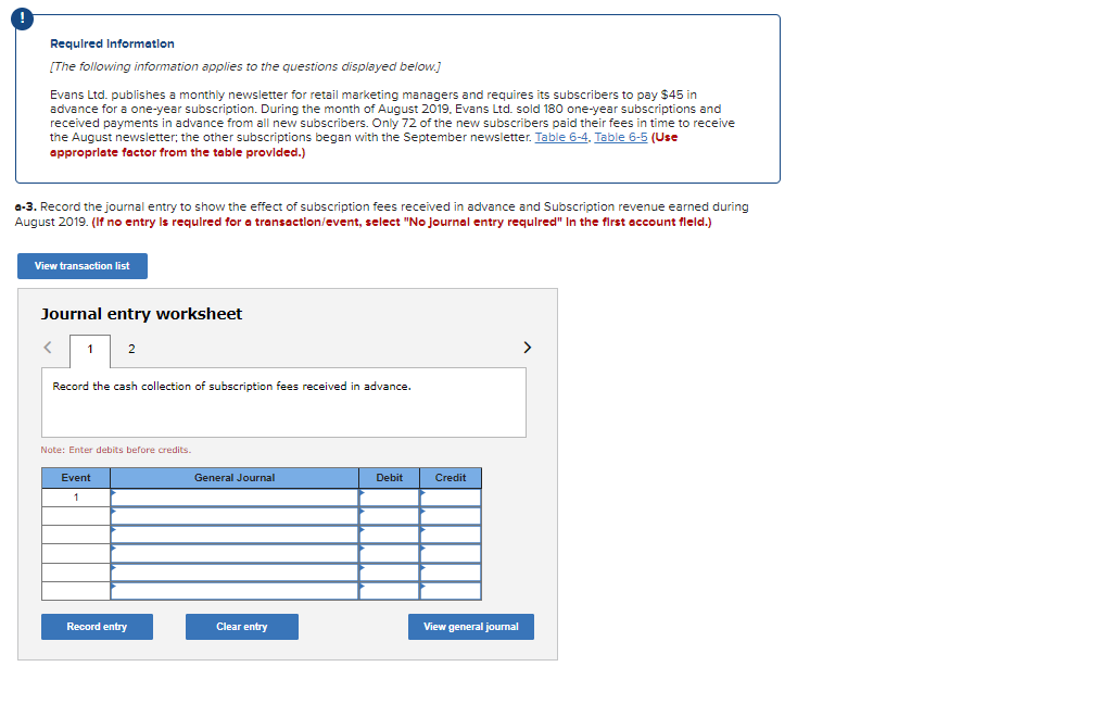 Required Information
[The following information applies to the questions displayed below.]
Evans Ltd. publishes a monthly newsletter for retail marketing managers and requires its subscribers to pay $45 in
advance for a one-year subscription. During the month of August 2019, Evans Ltd. sold 180 one-year subscriptions and
received payments in advance from all new subscribers. Only 72 of the new subscribers paid their fees in time to receive
the August newsletter; the other subscriptions began with the September newsletter. Table 6-4. Table 6-5 (Use
appropriate factor from the table provided.)
a-3. Record the journal entry to show the effect of subscription fees received in advance and Subscription revenue earned during
August 2019. (If no entry is required for a transaction/event, select "No journal entry required" In the first account fleld.)
View transaction list
Journal entry worksheet
<
1
2
Record the cash collection of subscription fees received in advance.
Note: Enter debits before credits.
Event
1
Record entry
General Journal
Clear entry
Debit
Credit
View general journal