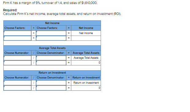 Firm K has a margin of 9%, turnover of 1.4, and sales of $1,610,000.
Required:
Calculate Firm K's net Income, average total assets, and return on Investment (ROI).
Choose Factors:
Choose Numerator:
Net Income
* Choose Factors:
X
Average Total Assets
/Choose Denominator: =
1
Return on Investment
Choose Numerator: /Choose Denominator:
1
1
Net Income
Net Income
Average Total Assets
Average Total Assets
0
Return on Investment
Return on Investment
0