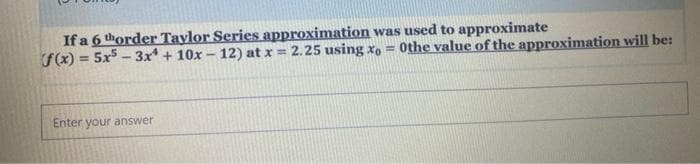 If a 6 thorder Taylor Series approximation was used to approximate
F(x) = 5x - 3x* + 10x- 12) at x = 2.25 using x, = 0the value of the approximation will be:
%3D
Enter your answer
