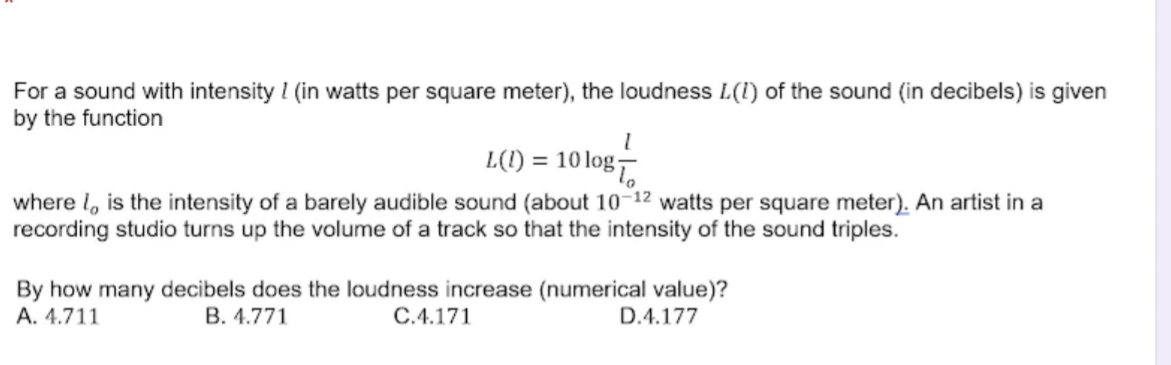 For a sound with intensity I (in watts per square meter), the loudness L(1) of the sound (in decibels) is given
by the function
L(1) = 10 log7
where l, is the intensity of a barely audible sound (about 10-12 watts per square meter). An artist in a
recording studio turns up the volume of a track so that the intensity of the sound triples.
By how many decibels does the loudness increase (numerical value)?
D.4.177
A. 4.711
B. 4.771
C.4.171
