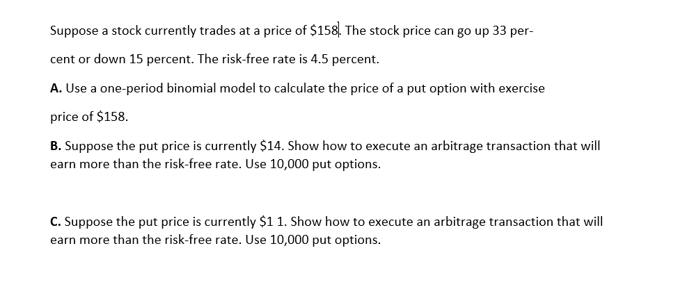 Suppose a stock currently trades at a price of $158. The stock price can go up 33 per-
cent or down 15 percent. The risk-free rate is 4.5 percent.
A. Use a one-period binomial model to calculate the price of a put option with exercise
price of $158.
B. Suppose the put price is currently $14. Show how to execute an arbitrage transaction that will
earn more than the risk-free rate. Use 10,000 put options.
C. Suppose the put price is currently $1 1. Show how to execute an arbitrage transaction that will
earn more than the risk-free rate. Use 10,000 put options.
