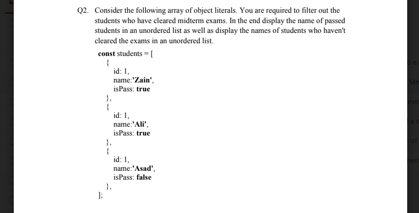 Q2. Consider the following array of object literals. You are required to filter out the
students who have cleared midterm exams. In the end display the name of passed
students in an unordered list as well as display the names of students who haven't
cleared the exams in an unordered list.
const students =[
id: 1,
name:'Zain',
isPass: true
Me
},
{
id: 1,
eve
an
name:'Ali',
isPass: true
of
},
{
id: 1,
name:'Asad',
isPass: false
hent
},
