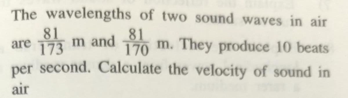 The wavelengths of two sound waves in air
81
m and
173
81
are
170
m. They produce 10 beats
per second. Calculate the velocity of sound in
air
