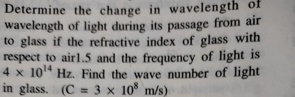 Determine the change in wavelength of
wavelength of light during its passage
to glass if the refractive index of glass with
respect to airl.5 and the frequency of light is
4 x 10 Hz. Find the wave number of light
in glass. (C = 3 x 10° m/s)
from air
%3D
