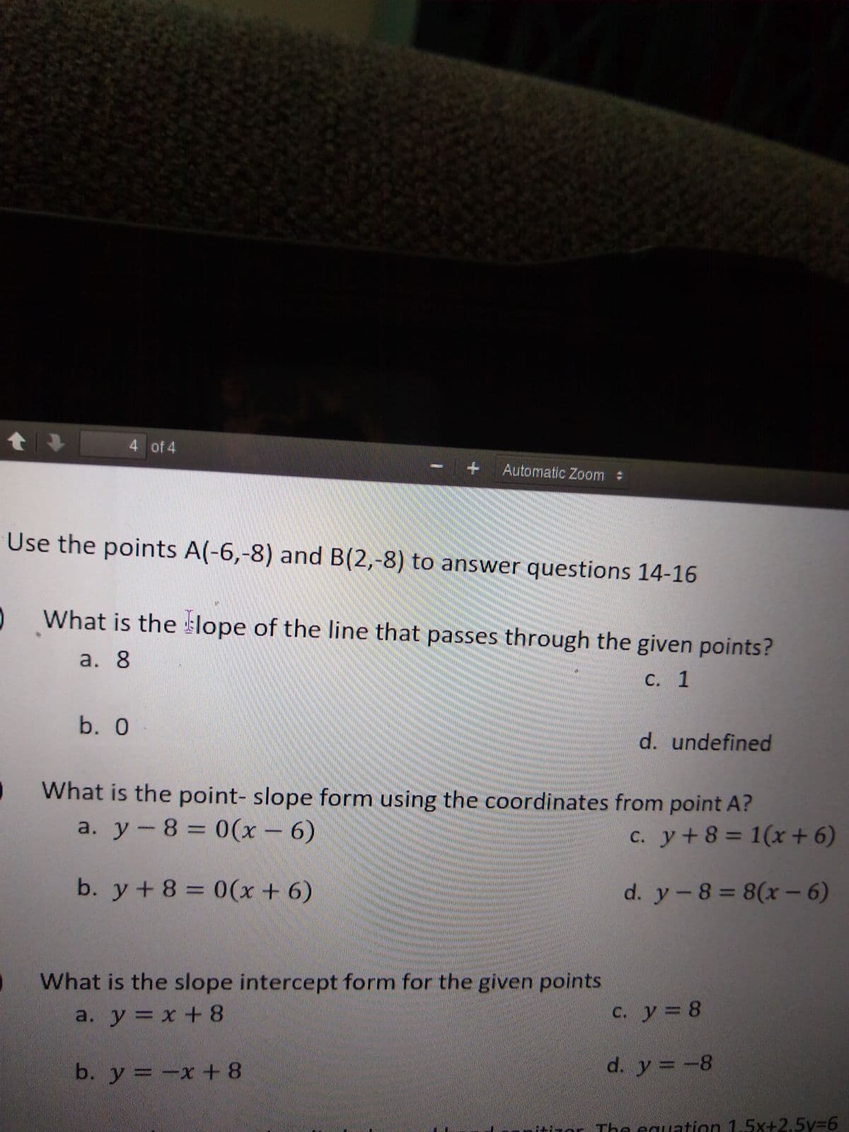 4 of 4
+ Automatic Zoom
Use the points A(-6,-8) and B(2,-8) to answer questions 14-16
What is the lope of the line that passes through the given points?
a. 8
C. 1
b. 0 -
d. undefined
What is the point- slope form using the coordinates from point A?
a. у — 8 3D 0(х-6)
c. y+8 = 1(x + 6)
b. y+8 = 0(x + 6)
d. y-8 = 8(xr - 6)
What is the slope intercept form for the given points
a. у 3D х +8
c. y= 8
b. y = -x + 8
d. y =-8
nor The eauation 1.5x+2.5y%3D6
