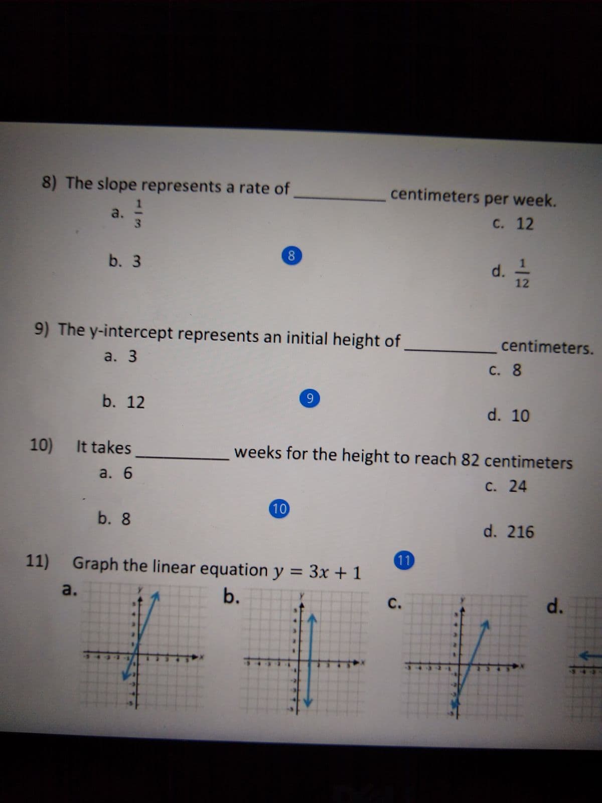 8) The slope represents a rate of
centimeters per week.
a.
3.
C. 12
d. T2
8
b. 3
9) The y-intercept represents an initial height of
centimeters.
a. 3
С. 8
b. 12
d. 10
10) It takes
weeks for the height to reach 82 centimeters
a. 6
С. 24
10
b. 8
d. 216
11
11)
Graph the linear equation y = 3x + 1
%3D
b.
E d.
a.
C.
12
