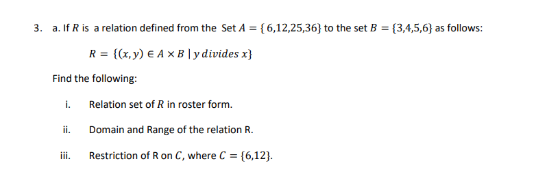 3. a. If R is a relation defined from the Set A = { 6,12,25,36} to the set B = {3,4,5,6} as follows:
R = {(x,y) E A ×B | y divides x}
Find the following:
i.
Relation set of R in roster form.
ii.
Domain and Range of the relation R.
iii.
Restriction of R on C, where C = {6,12}.
