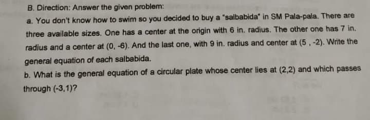 B. Direction: Answer the given problem:
a. You don't know how to swim so you decided to buy a "salbabida" in SM Pala-pala. There are
three available sizes. One has a center at the origin with 6 in. radius. The other one has 7 in.
radius and a center at (0, -6). And the last one, with 9 in. radius and center at (5, -2). Write the
general equation of each salbabida.
b. What is the general equation of a circular plate whose center lies at (2,2) and which passes
through (-3,1)?
