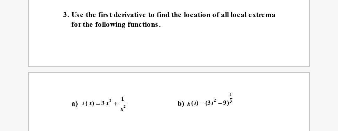 3. Use the first de rivative to find the location of all local extre ma
for the following functions.
1
a) 1(1) = 31* +
b) g(1) = (312 -9)
