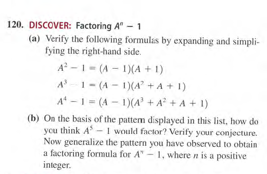 120. DISCOVER: Factoring A" - 1
(a) Verify the following formulas by expanding and simpli-
fying the right-hand side.
A? - 1 = (A - 1)(A + 1)
%3D
A - 1 = (A - 1)(A + A + 1)
A -1 = (A - 1)(A³ + A? + A + 1)
(b) On the basis of the pattern displayed in this list, how do
you think A- 1 would factor? Verify your conjecture.
Now generalize the pattern you have observed to obtain
a factoring formula for A" – 1, where n is a positive
integer.
