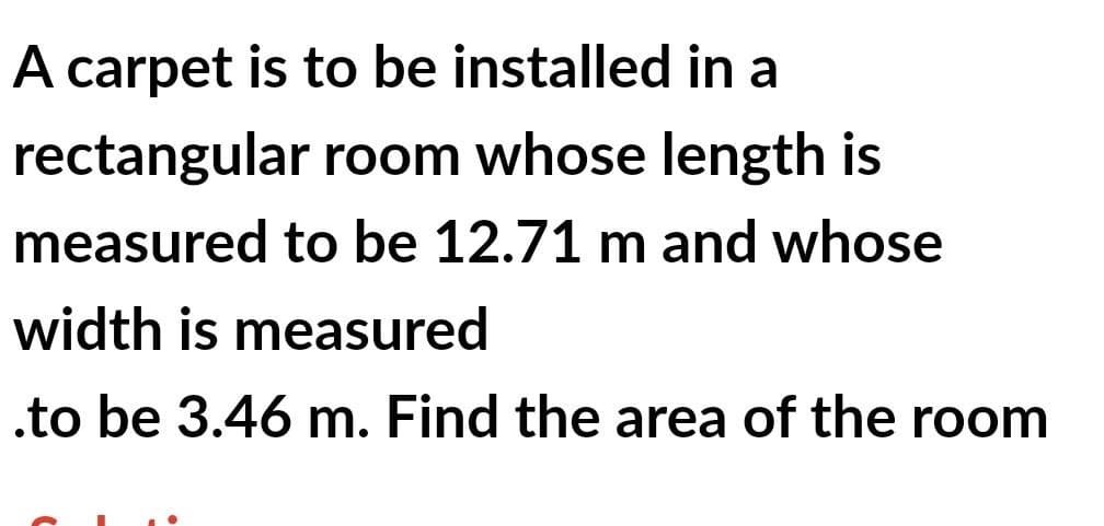 A carpet is to be installed in a
rectangular room whose length is
measured to be 12.71 m and whose
width is measured
.to be 3.46 m. Find the area of the room
