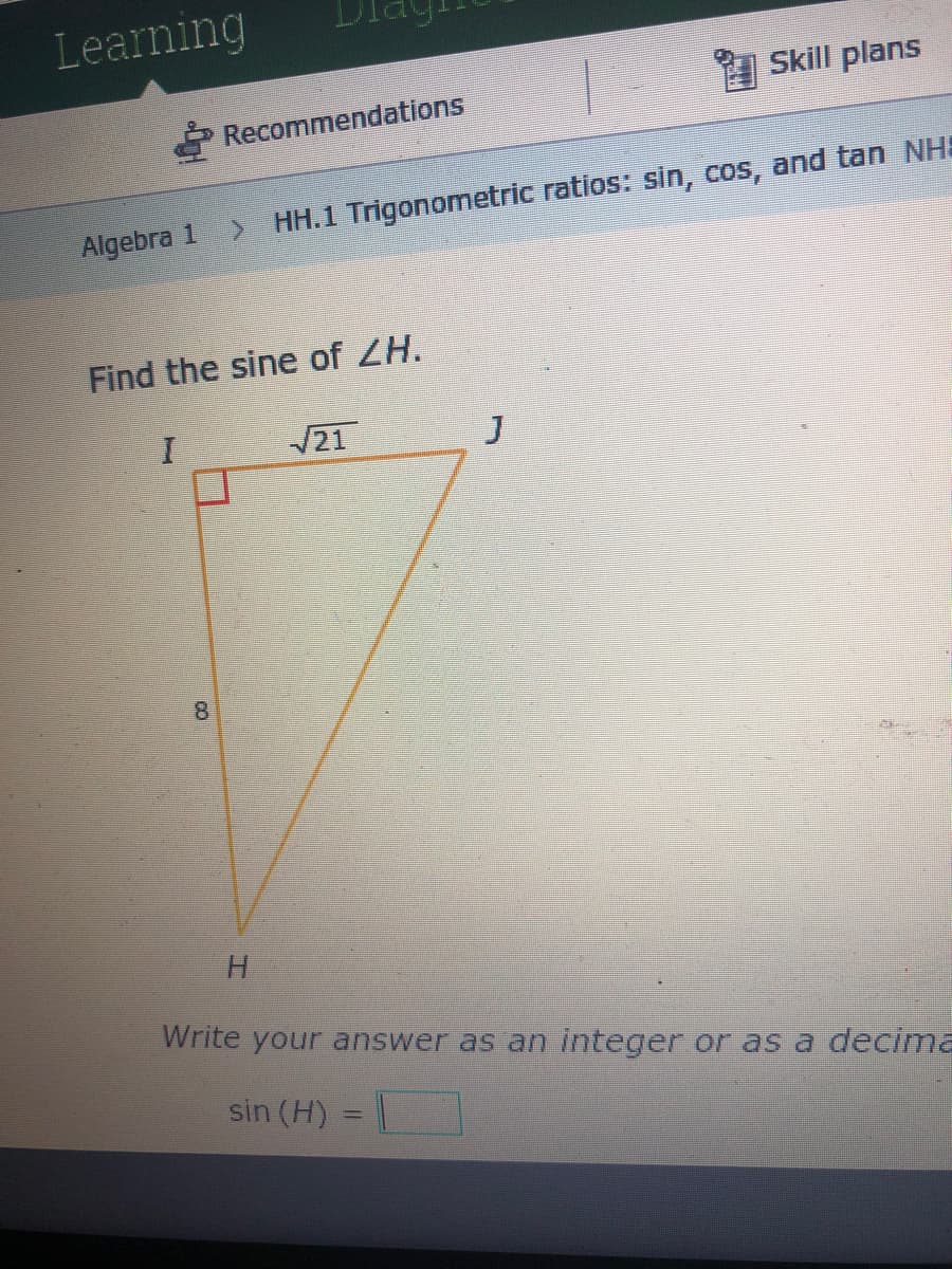 Learning
A Skill plans
* Recommendations
HH.1 Trigonometric ratios: sin, cos, and tan NHS
Algebra 1
Find the sine of ZH.
21
8
H.
Write your answer as an integer or as a decima
sin (H)
