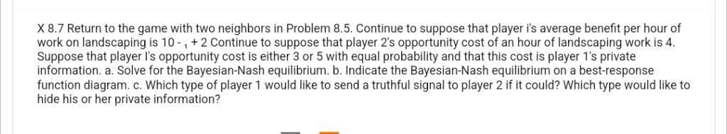 X 8.7 Return to the game with two neighbors in Problem 8.5. Continue to suppose that player i's average benefit per hour of
work on landscaping is 10-, +2 Continue to suppose that player 2's opportunity cost of an hour of landscaping work is 4.
Suppose that player I's opportunity cost is either 3 or 5 with equal probability and that this cost is player 1's private
information. a. Solve for the Bayesian-Nash equilibrium. b. Indicate the Bayesian-Nash equilibrium on a best-response
function diagram. c. Which type of player 1 would like to send a truthful signal to player 2 if it could? Which type would like to
hide his or her private information?