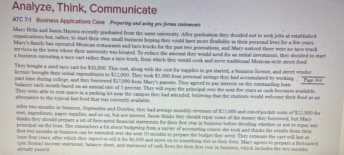 Analyze, Think, Communicate
ATC 7-1 Business Applications Case Preparing and using pro forma statements
Mary Helu and Jason Haynes rccently graduated from the same university Aftcr graduation thcy decidcd not to scck jobs at cstablishcd
organizations but, rather, to start thcir own small busincss hoping they could have morc flexibility in their personal lives for a few ycars.
Mary's family has operated Mexican restaurants and taco trucks for the past two gcncrations, and Mary noticcd thcre were no taco truck
Scrviccs in the town where their university was locatcd. To reduce the amount they would nced for an initial investment, they dccided to start
a business opcrating a taco cart rather than a taco truck, from which they would cook and scrve traditional Mexican-style strect food.
They bought a used taco cart for $18,000. This cost, along with the cost for supplics to get startcd, a busincss liccnse, and street vendor
licensc brought their initial cxpenditures to S22,000. They took $5,000 from personal savings they had accumulated by working
part time during college, and they borrowcd $17,000 from Mary's parents. They agreed to pay interest on the outstanding loan
balance cach month based on an annual rate of 5 percent. They will repay the principal over the next few years as cash becomes available.
They were ablc to rent spacc in a parking lot ncar the campus they had attended, believing that the students would wclcome their food as an
altcrnative to the typical fast food that was currently available.
Page 344
After two months in business, September and October, they had average monthly revenues of $25,000 and out-of-pocket costs of S22,000 for
rent, ingredicnts, paper supplics, and so on, but not interest Jason thinks they should repay some of the moncy they borrowed, but Mary
thinks they should prepare a set of forccasted financial statements for their first ycar in business before deciding whether or not to repay any
principal on the loan. She remembers a bit about budgeting from a survey of accounting coursc she took and thinks the results from their
first two months in business can be extended over the next 10 months to prepare the budget they need. They estimate the cart will last at
1cast four ycars, after which they expcct to sell it for $6,000 and move on to something clse in their lives. Mary agrees to preparc a forccastcd
(pro forma) income statement, balance sheet, and statement of cash flows for their first ycar in business, which includes the two months
alrcady passed.
