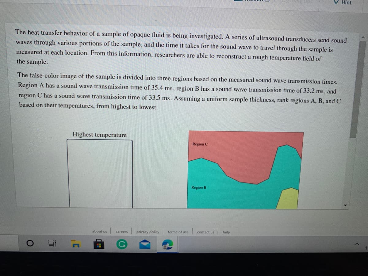 V Hint
The heat transfer behavior of a sample of opaque fluid is being investigated. A series of ultrasound transducers send sound
waves through various portions of the sample, and the time it takes for the sound wave to travel through the sample is
measured at each location. From this information, researchers are able to reconstruct a rough temperature field of
the sample.
The false-color image of the sample is divided into three regions based on the measured sound wave transmission times.
Region A has a sound wave transmission time of 35.4 ms, region B has a sound wave transmission time of 33.2 ms, and
region C has a sound wave transmission time of 33.5 ms. Assuming a uniform sample thickness, rank regions A, B, and C
based on their temperatures, from highest to lowest.
Highest temperature
Region C
Region B
about us
privacy policy
terms of use
contact us
help
careers
