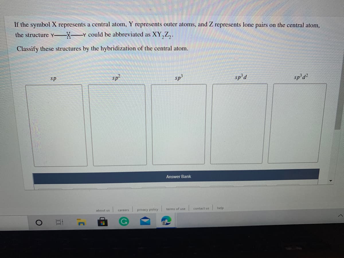 If the symbol X represents a central atom, Y represents outer atoms, and Z represents lone pairs on the central atom,
the structure Y-XY cOuld be abbreviated as XY,Z,.
Classify these structures by the hybridization of the central atom.
sp
sp
sp3
sp'd
sp'd
Answer Bank
about us
privacy policy
terms of use
contact us
help
careers
