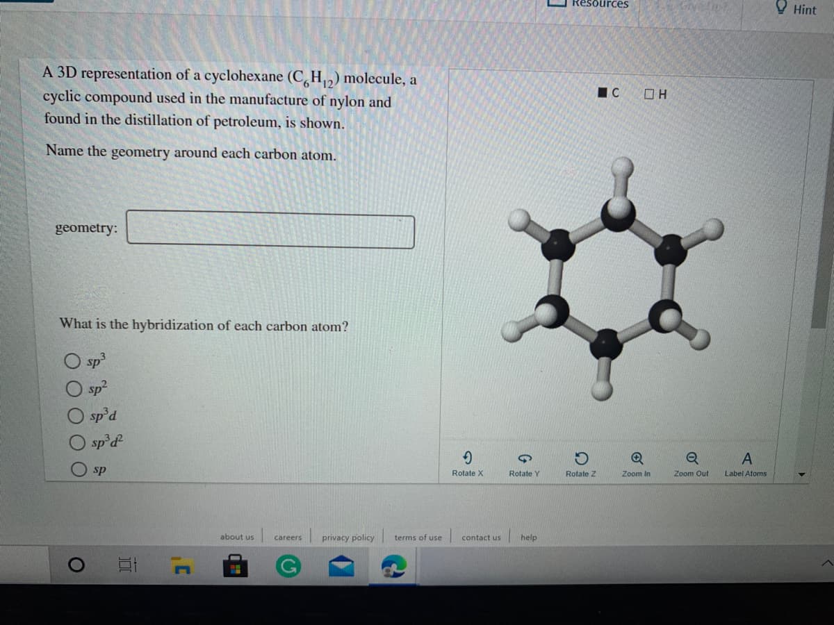 Resources
У Hint
A 3D representation of a cyclohexane (C,H2) molecule, a
cyclic compound used in the manufacture of nylon and
found in the distillation of petroleum, is shown.
IC
Name the geometry around each carbon atom.
geometry:
What is the hybridization of each carbon atom?
O sp
sp2
O sp'd
sp'd
sp
Rotate X
Rotate Y
Rotate Z
Zoom In
Zoom Out
Label Atoms
about us
privacy policy
terms of use
help
careers
contact us
