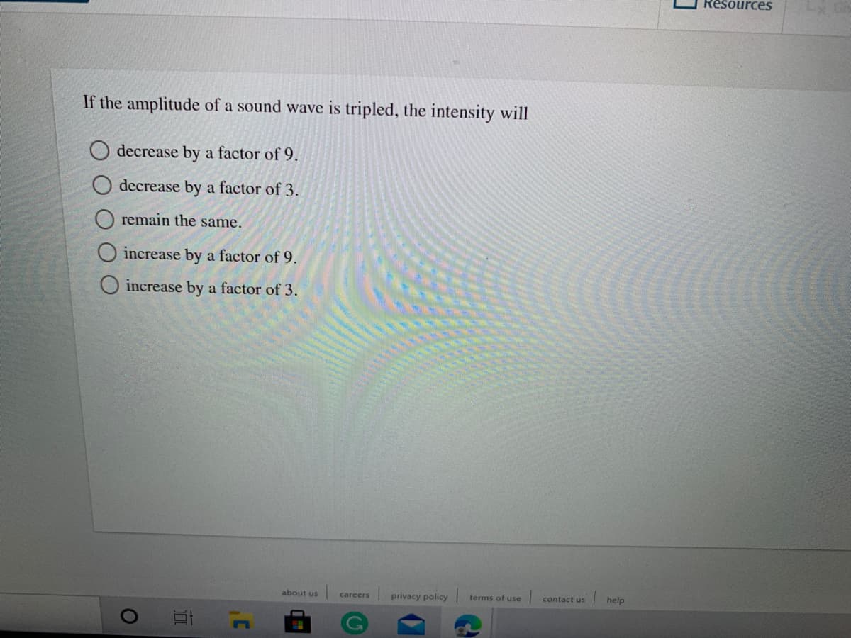 ResourcesS
If the amplitude of a sound wave is tripled, the intensity will
O decrease by a factor of 9.
O decrease by a factor of 3.
O remain the same.
increase by a factor of 9.
increase by a factor of 3.
about us
privacy policy
help
careers
terms of use
contact us
