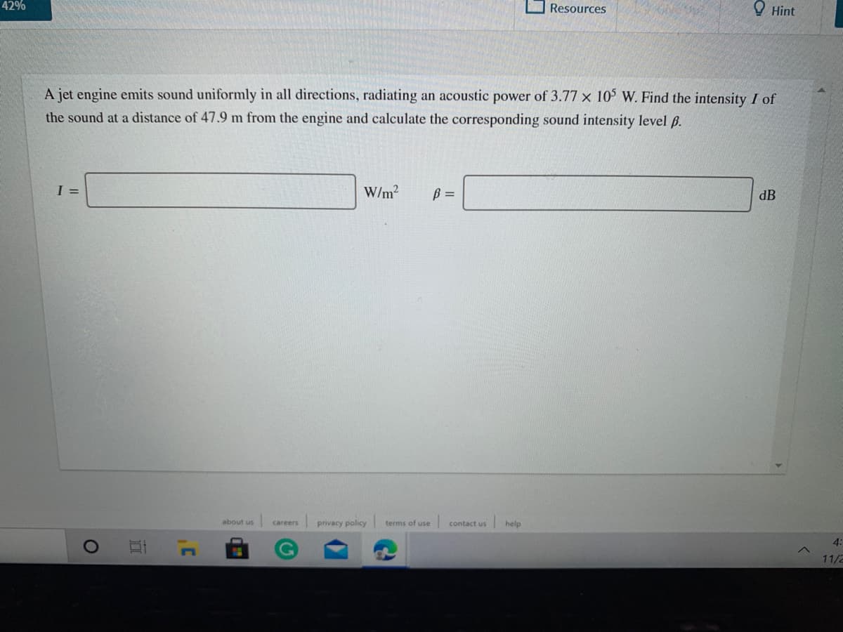 42%
Resources
O Hint
A jet engine emits sound uniformly in all directions, radiating an acoustic power of 3.77 x 10 W. Find the intensity I of
the sound at a distance of 47.9 m from the engine and calculate the corresponding sound intensity level B.
I =
W/m?
B =
dB
about us
privacy policy
terms of use contact us
help
careers
4:
11/2
