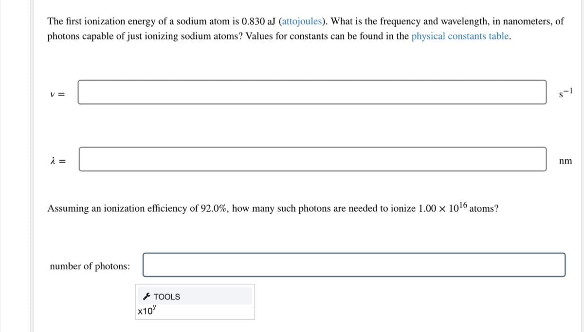 The first ionization energy of a sodium atom is 0.830 aJ (attojoules). What is the frequency and wavelength, in nanometers, of
photons capable of just ionizing sodium atoms? Values for constants can be found in the physical constants table.
V=
λ =
Assuming an ionization efficiency of 92.0%, how many such photons are needed to ionize 1.00 × 10¹6 atoms?
number of photons:
x10
TOOLS
S`1
nm