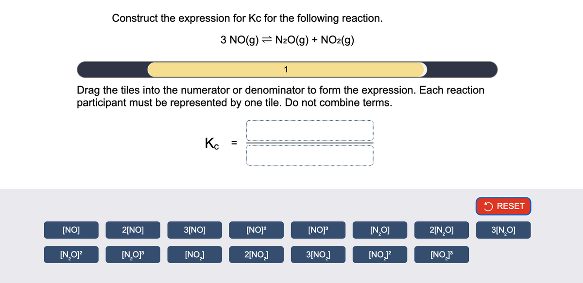 Construct the expression for Kc for the following reaction.
3 NO(g) N2O(g) + NO2(g)
1
Drag the tiles into the numerator or denominator to form the expression. Each reaction
participant must be represented by one tile. Do not combine terms.
Кс
=
RESET
[NO]
2[NO]
3[NO]
[NO]²
[NO]³
[N₂O]
2[N₂O]
3[N₂O]
[N₂O]²
[N₂O]³
[NO]
2[NO₂]
3[NO₂]
[NO]²
[NO2]³