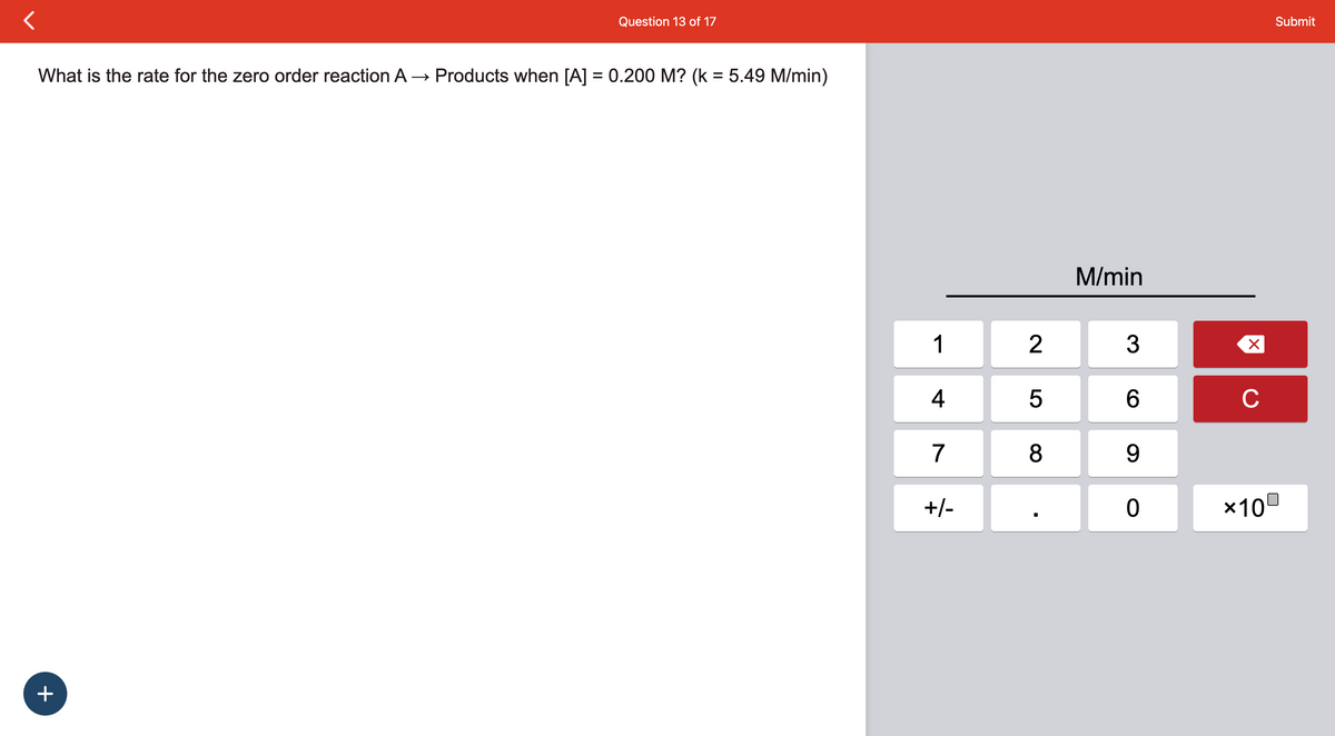 Question 13 of 17
What is the rate for the zero order reaction A → Products when [A] = 0.200 M? (k = 5.49 M/min)
+
1
4
7
+/-
2
5
8
■
M/min
3
6
9
0
X
с
Submit
*100