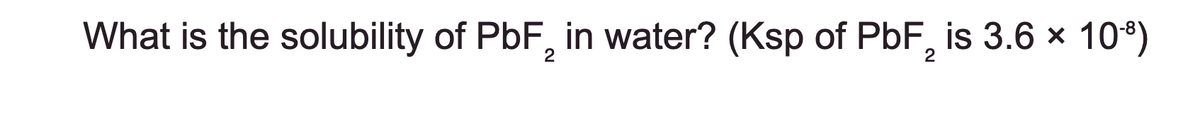 What is the solubility of PbF 2 in water? (Ksp of PbF2 is 3.6 × 10-9)