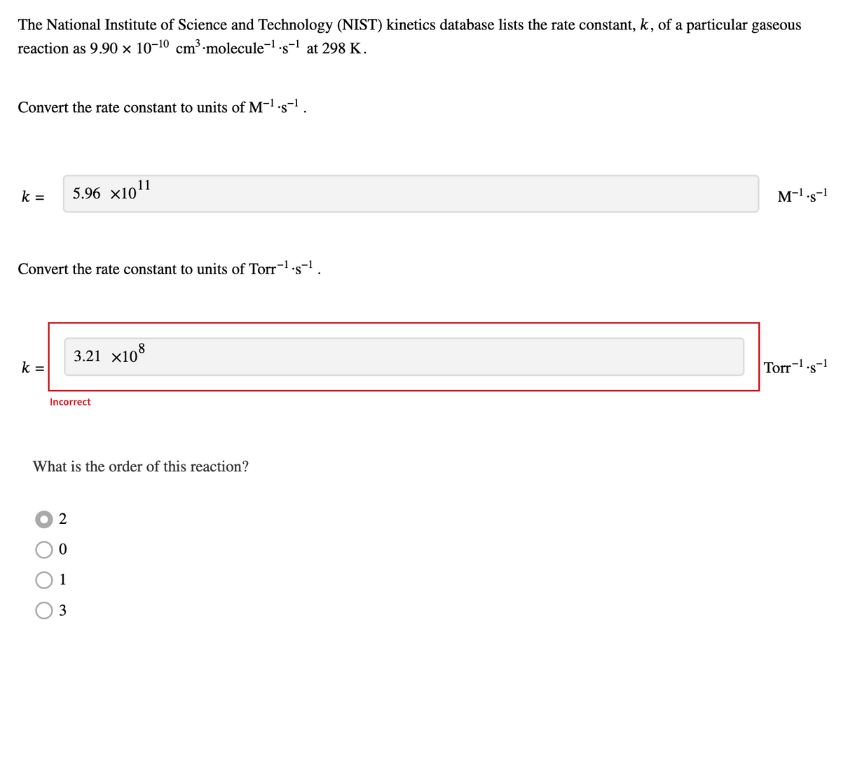 The National Institute of Science and Technology (NIST) kinetics database lists the rate constant, k, of a particular gaseous
reaction as 9.90 × 10-10 cm³·molecule-¹.s-¹ at 298 K.
Convert the rate constant to units of M-¹.s-¹.
k = 5.96 ×10¹1
Convert the rate constant to units of Torr-¹.s-¹.
k =
Incorrect
3.21 ×108
What is the order of this reaction?
2
0
3
M-¹.s-1
Torr-¹.s-1