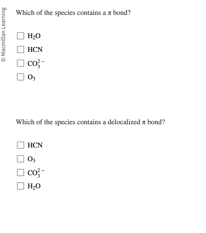 Macmillan Learning
Which of the species contains a л bond?
H₂O
HCN
CO²-
03
Which of the species contains a delocalized à bond?
HCN
03
CO²-
H₂O