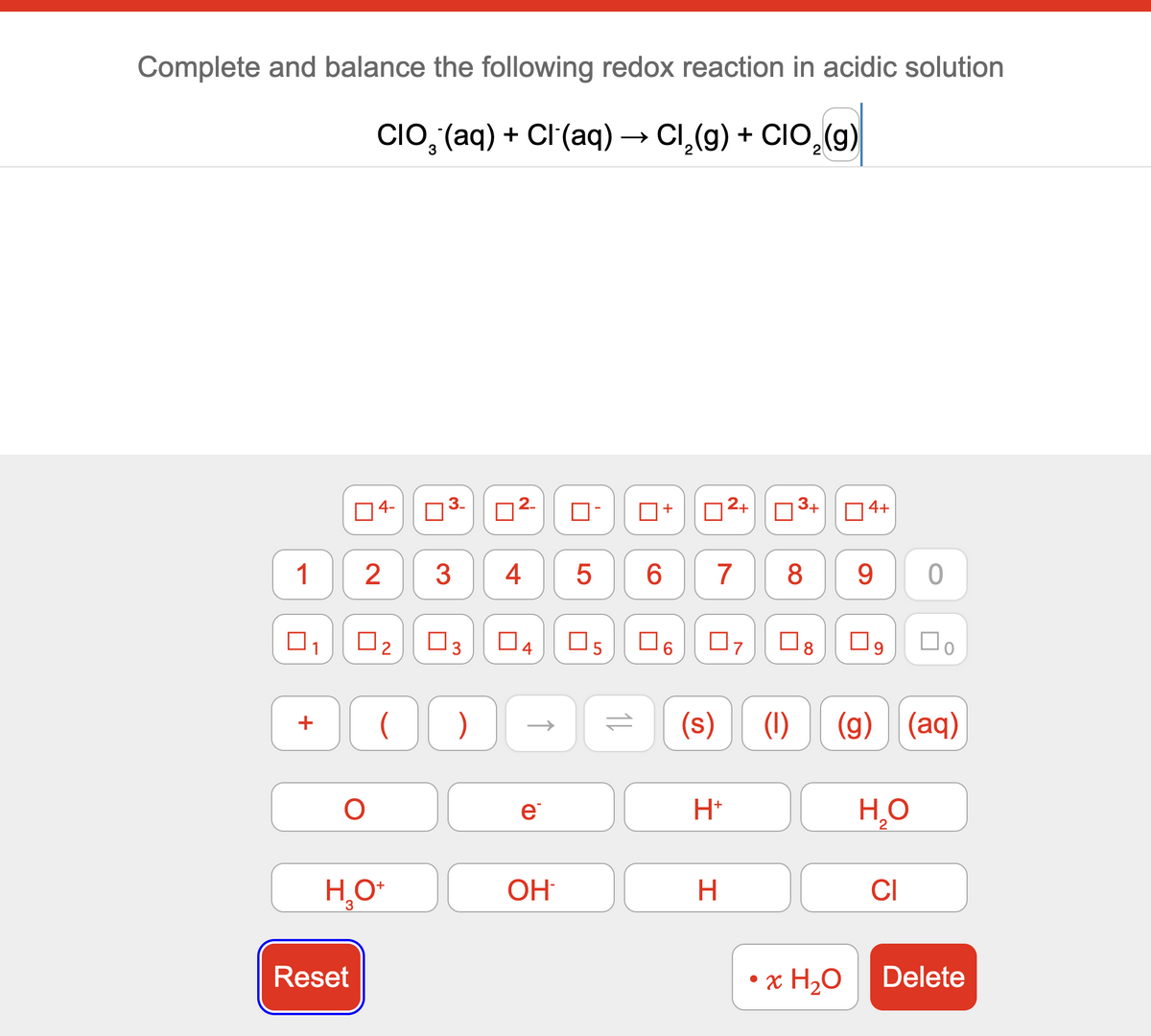 Complete and balance the following redox reaction in acidic solution
CIO¨(aq) + Cl(aq) → Cl2(g) + CIO2(g)
4-
☐ 3.
☐
2
ப
+
☐
2+
ப
3+
☐
4+
1 2
3
4
5
6
7
8
9
0
☐
ப
☐ 2
☐ 3
☐ 4
☐
5
6
☐ 7
☐ 8
☐ 9
О
ос
)
=
(s)
(1)
e
H+
(g) (aq)
H₂O
2
H₂O+
OH
H
CI
Reset
• x H₂O
Delete