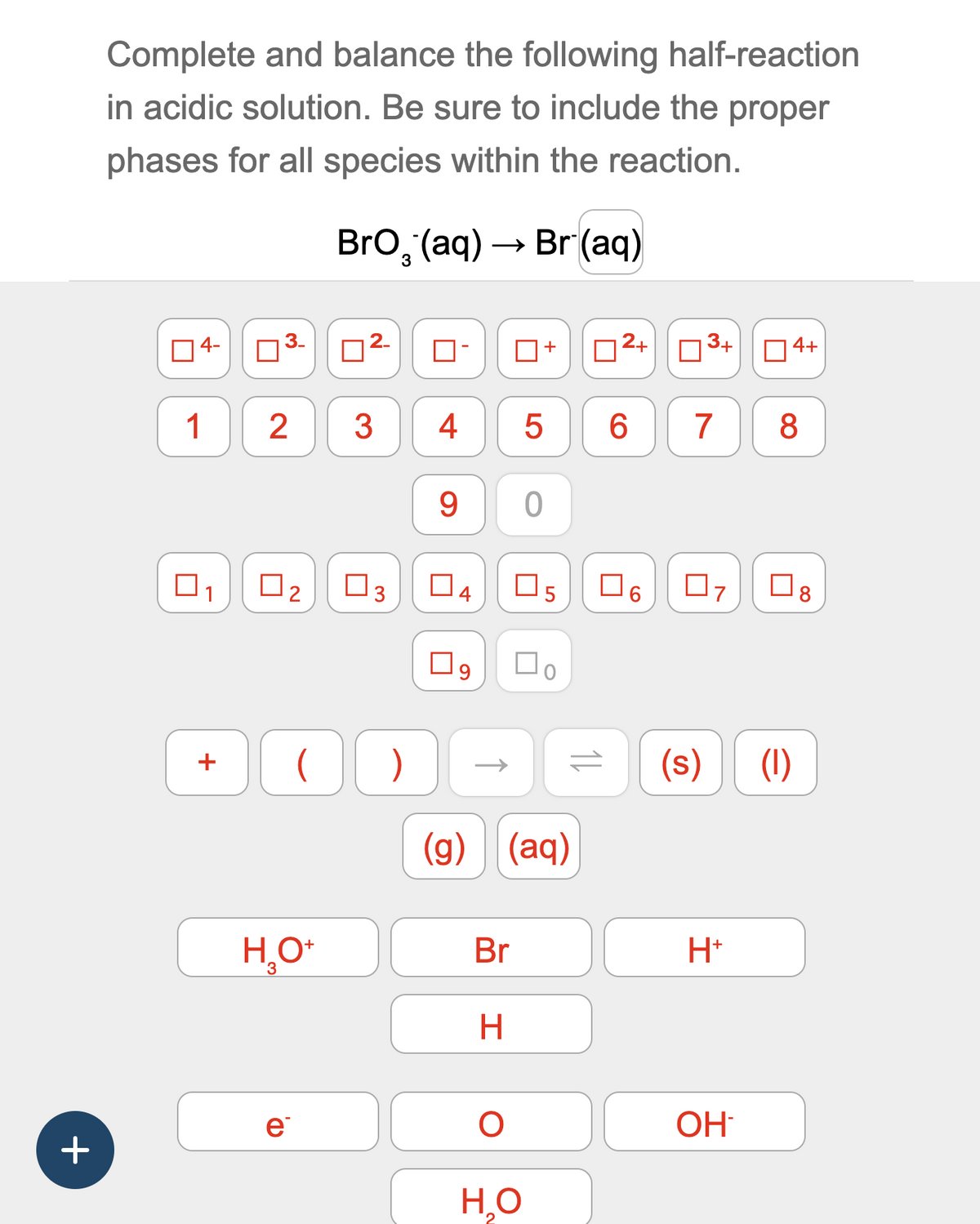 Complete and balance the following half-reaction
in acidic solution. Be sure to include the proper
phases for all species within the reaction.
BrO (aq) → Br (aq)
3
4-
3.
П
☐ -
+
2+
3+
☐ 4+
1
2
3
4
5
6
7
8
9
0
☐
☐
☐ 3
☐ 4
☐ 5
☐ 6
☐
07
☐
8
☐ 9
☐ 。
+
)
=
(s)
(l)
+
(g) (aq)
3
H₂O+
Br
H+
H
e
О
OH
Н.О
2