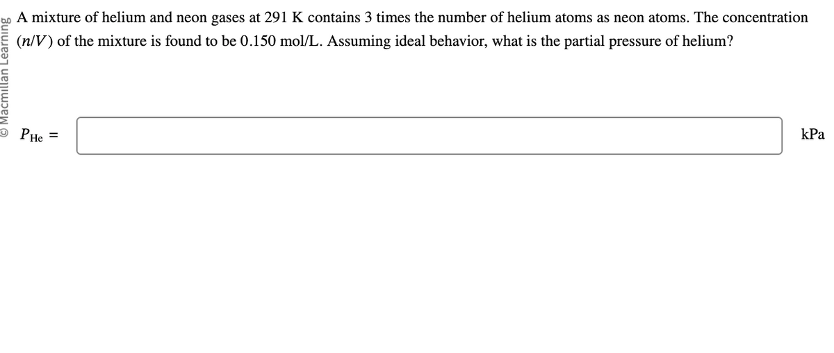 A mixture of helium and neon gases at 291 K contains 3 times the number of helium atoms as neon atoms. The concentration
(n/V) of the mixture is found to be 0.150 mol/L. Assuming ideal behavior, what is the partial pressure of helium?
PHe =
kPa