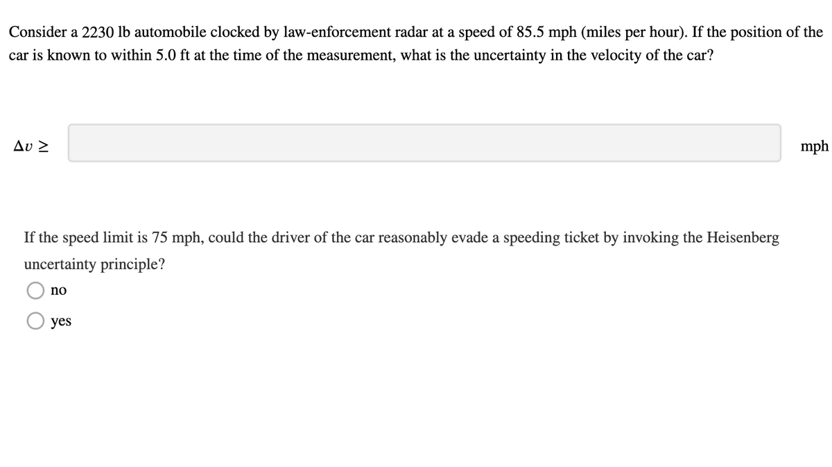 Consider a 2230 lb automobile clocked by law-enforcement radar at a speed of 85.5 mph (miles per hour). If the position of the
car is known to within 5.0 ft at the time of the measurement, what is the uncertainty in the velocity of the car?
Δυ Σ
If the speed limit is 75 mph, could the driver of the car reasonably evade a speeding ticket by invoking the Heisenberg
uncertainty principle?
no
yes
mph