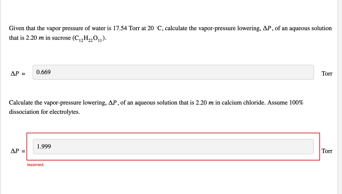 Given that the vapor pressure of water is 17.54 Torr at 20 °C, calculate the vapor-pressure lowering, AP, of an aqueous solution
that is 2.20 m in sucrose (C₁2H₂2O11).
ΔΡ =
0.669
Calculate the vapor-pressure lowering, AP, of an aqueous solution that is 2.20 m in calcium chloride. Assume 100%
dissociation for electrolytes.
ΔΡ =
1.999
Incorrect
Torr
Torr