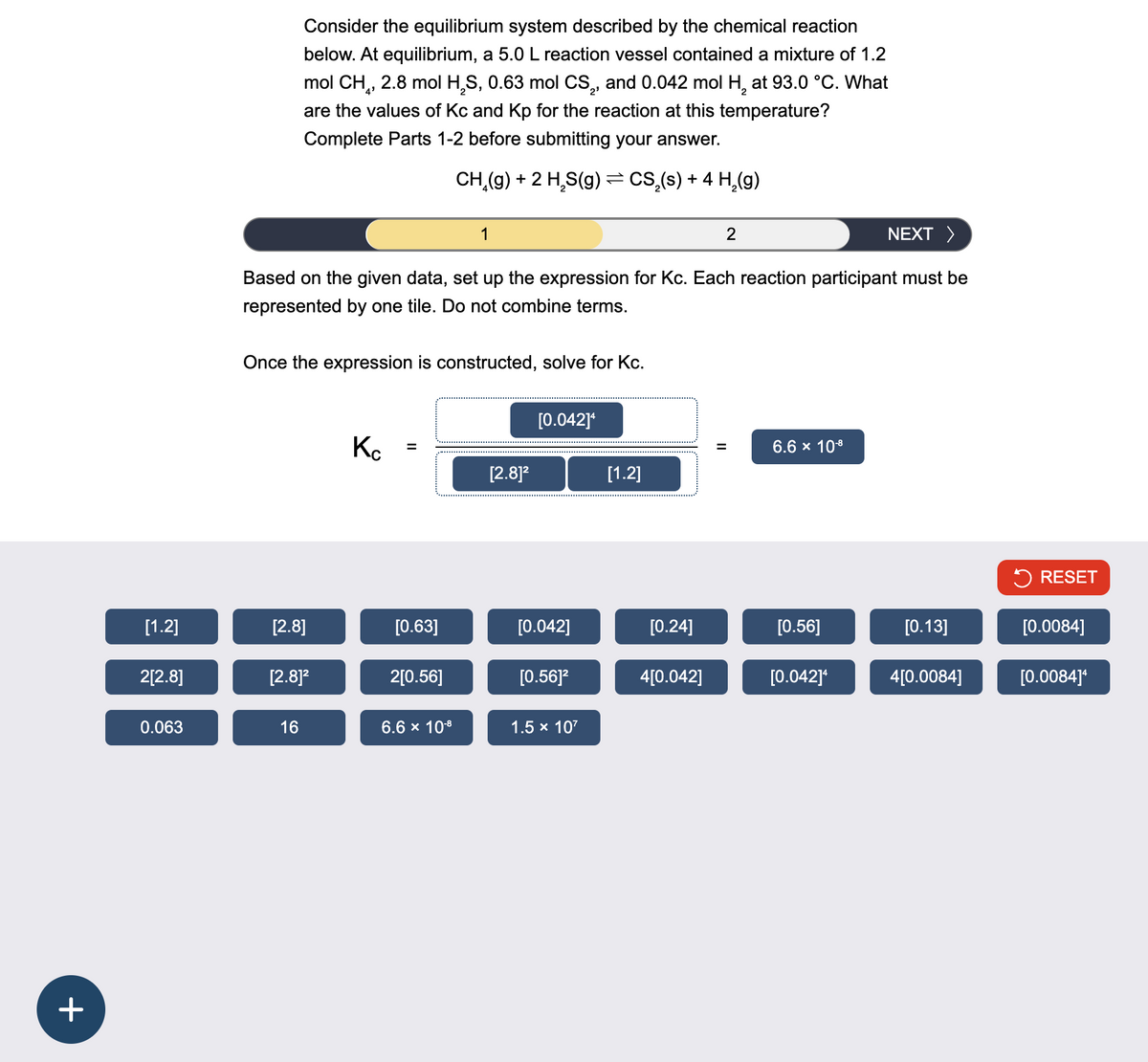 +
Consider the equilibrium system described by the chemical reaction
below. At equilibrium, a 5.0 L reaction vessel contained a mixture of 1.2
mol CH₁, 2.8 mol H2S, 0.63 mol CS2, and 0.042 mol H2 at 93.0 °C. What
are the values of Kc and Kp for the reaction at this temperature?
Complete Parts 1-2 before submitting your answer.
CH(g) + 2 HS(g) = CS₂(s) + 4 H2(g)
1
2
NEXT >
Based on the given data, set up the expression for Kc. Each reaction participant must be
represented by one tile. Do not combine terms.
Once the expression is constructed, solve for Kc.
[0.042]4
Кс
=
[2.8]²
[1.2]
||
6.6 × 10-8
RESET
[1.2]
[2.8]
[0.63]
[0.042]
[0.24]
[0.56]
[0.13]
[0.0084]
2[2.8]
[2.8]²
2[0.56]
[0.56]²
4[0.042]
[0.042]4
4[0.0084]
[0.0084]*
0.063
16
6.6 × 10-8
1.5 × 107