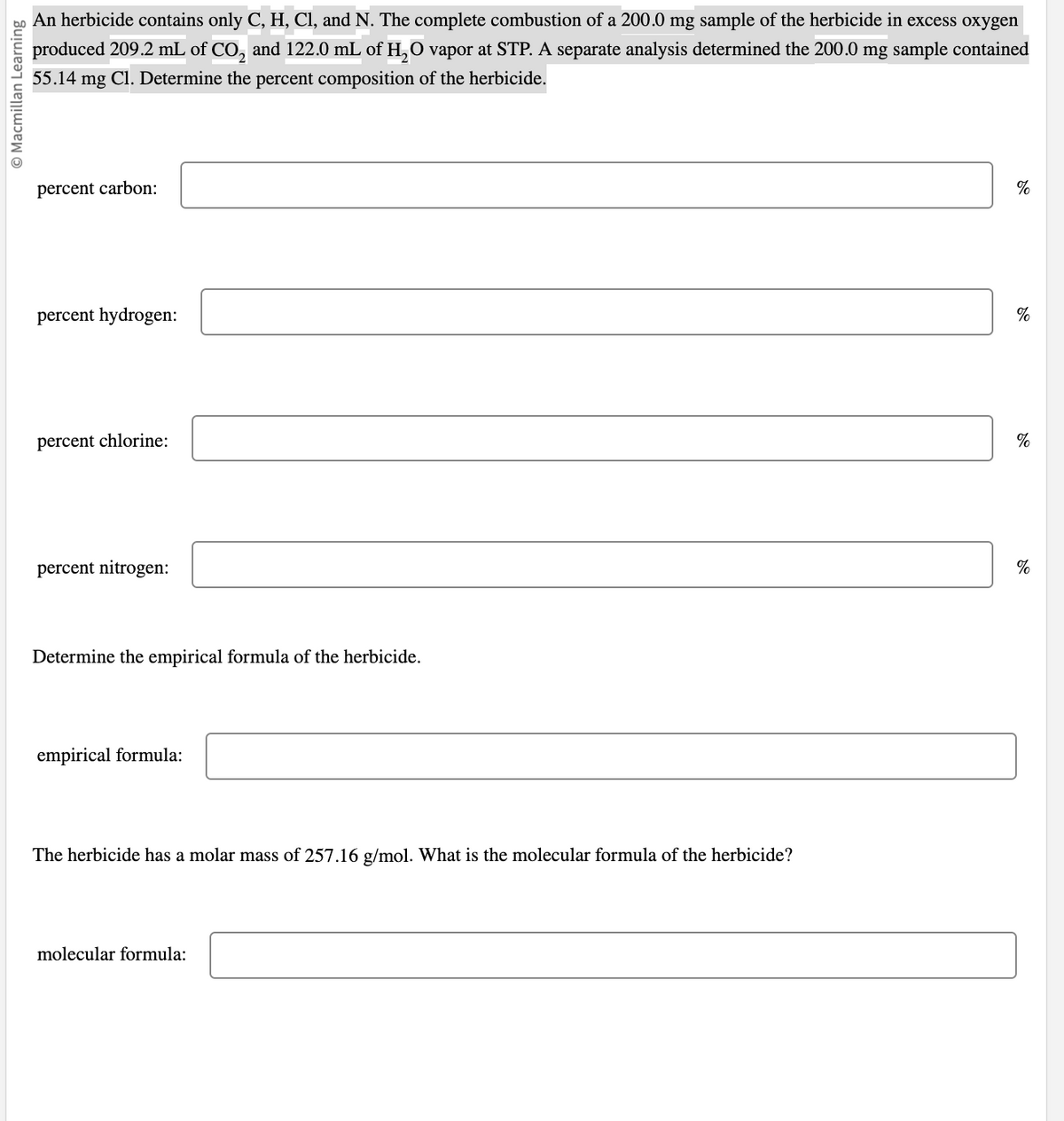 O Macmillan Learning
An herbicide contains only C, H, Cl, and N. The complete combustion of a 200.0 mg sample of the herbicide in excess oxygen
produced 209.2 mL of CO₂ and 122.0 mL of H₂O vapor at STP. A separate analysis determined the 200.0 mg sample contained
55.14 mg Cl. Determine the percent composition of the herbicide.
percent carbon:
percent hydrogen:
percent chlorine:
percent nitrogen:
Determine the empirical formula of the herbicide.
empirical formula:
The herbicide has a molar mass of 257.16 g/mol. What is the molecular formula of the herbicide?
molecular formula:
%
%
%
%
