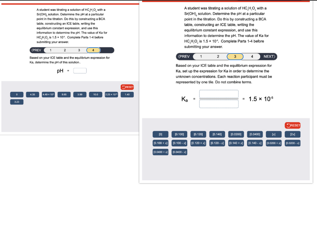 A student was titrating a solution of HC,H,O₂ with a
Sr(OH), solution. Determine the pH at a particular
point in the titration. Do this by constructing a BCA
table, constructing an ICE table, writing the
equilibrium constant expression, and use this
information to determine the pH. The value of Ka for
HC,H,O, is 1.5 x 10%. Complete Parts 1-4 before
submitting your answer.
A student was titrating a solution of HC,H,O₂ with a
Sr(OH), solution. Determine the pH at a particular
point in the titration. Do this by constructing a BCA
table, constructing an ICE table, writing the
equilibrium constant expression, and use this
information to determine the pH. The value of Ka for
HC,H,O2 is 1.5 × 10%. Complete Parts 1-4 before
submitting your answer.
<PREV
1
2
3
4
Based on your ICE table and the equilibrium expression for
Ka, determine the pH of this solution..
pH
=
<PREV
1
2
3
4
NEXT>
Based on your ICE table and the equilibrium expression for
Ka, set up the expression for Ka in order to determine the
unknown concentrations. Each reaction participant must be
represented by one tile. Do not combine terms.
✓ RESET
0
4.35
4.49 x 10
9.65
3.99
10.0
2.23 x 100
1.40
Ka
3.23
=
1.5 x 10-5
RESET
[0]
[0.100]
[0.120]
[0.140]
[0.0200]
[0.0400]
[x]
[2x]
[0.100+x] [0.100-x] [0.120+x]
[0.120-x]
[0.140 + x]
[0.140-x]
[0.0200 + x]
[0.0200-x]
[0.0400+x] [0.0400-x]