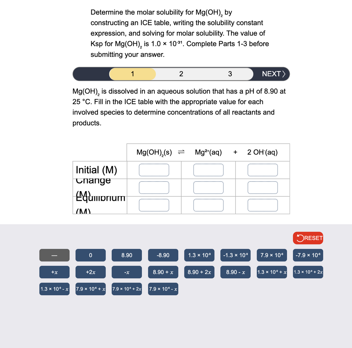 +x
Determine the molar solubility for Mg(OH)2 by
constructing an ICE table, writing the solubility constant
expression, and solving for molar solubility. The value of
Ksp for Mg(OH)2 is 1.0 × 10³¹. Complete Parts 1-3 before
submitting your answer.
1
2
3
NEXT >
Mg(OH)2 is dissolved in an aqueous solution that has a pH of 8.90 at
25 °C. Fill in the ICE table with the appropriate value for each
involved species to determine concentrations of all reactants and
products.
Initial (M)
Change
Mg(OH)2(s) = Mg2+(aq) + 2 OH(aq)
(Μ)
prium
☐ RESET
0
8.90
-8.90
1.3 × 10-9
-1.3 × 10-9
7.9 × 10-6
-7.9 × 10-6
+2x
-x
8.90 + x
8.90 + 2x
8.90- x
1.3 x 109 + x
1.3 × 10⁹ + 2x
1.3 x 109 - x
7.9 x 106 + x 7.9 x 10€ + 2x
7.9 × 10 - x