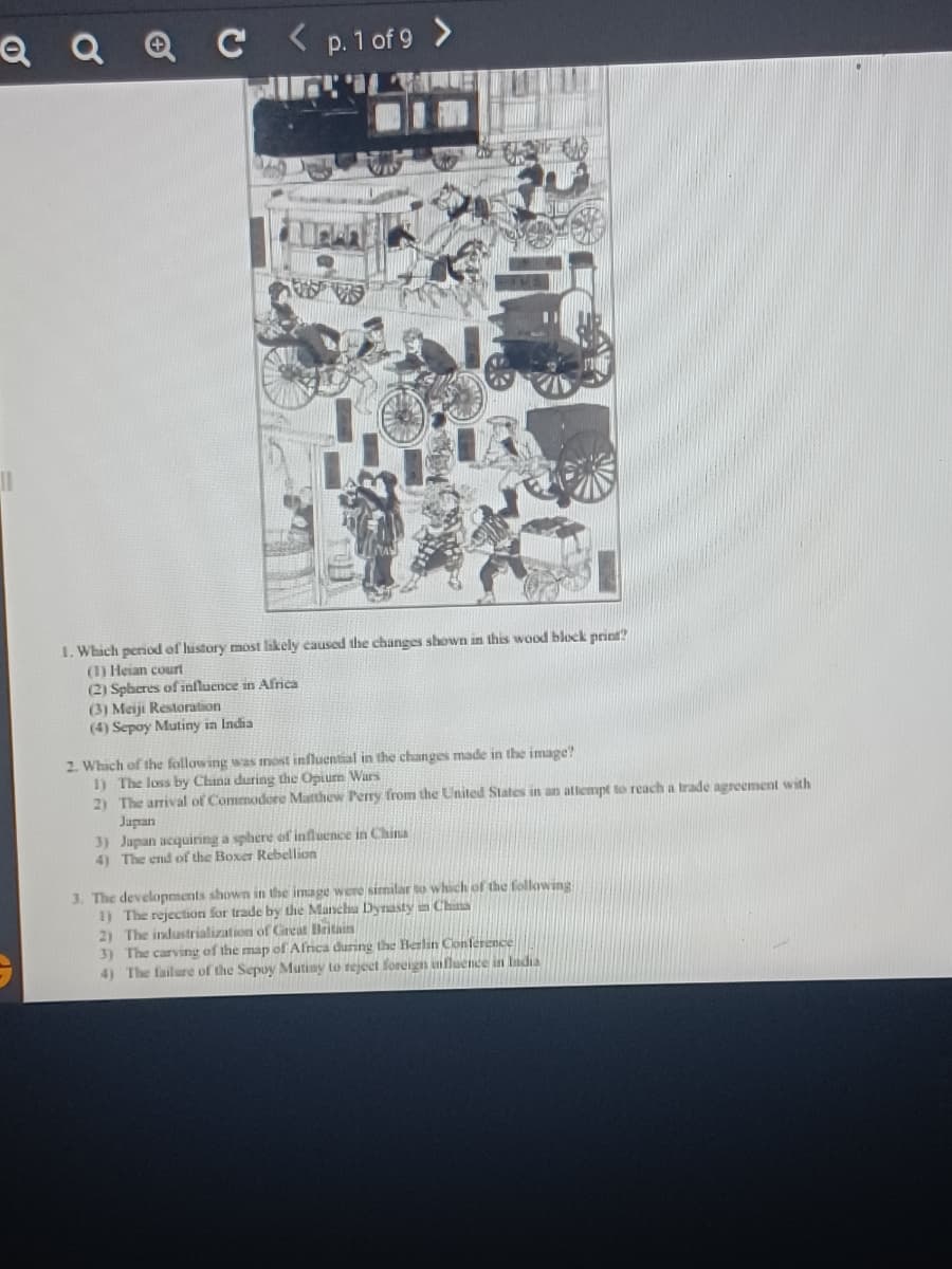 Q Q Q C <p.1 of 9 >
I. Which period of history most likely caused the changes shown in this wood block print?
(1) Heian court
(2) Spheres of influence in Africa
(3) Meiji Restoration
(4) Sepoy Mutiny ia India
2. Which of the following was inost influential in the changes made in the image?
1) The loss by China during the Opiurn Wars
2) The arrival of Commodore Matthew Perry from the United Slates in an attempt to reach a trade agreement with
Japan
3) Japan acquiring a spbere of influence in China
4) The end of the Boxer Rebellion
3. The developments shown in the image were similar to which of the following
1) The rejection for trade by the Manchu Dynasty in Chuna
2) The industrialization of Grean Britais
3) The carving of the map of Alrica during the Herlin Conference
4) The failure of the Sepuy Mutiny to reject foreign influence in ladia
